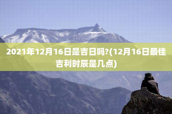 2021年12月16日是吉日吗?(12月16日最佳吉利时辰是几点)