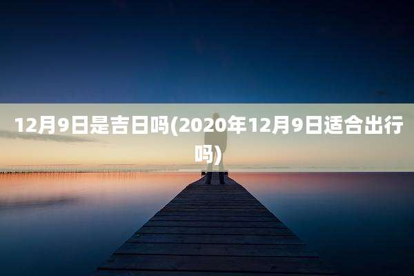 12月9日是吉日吗(2020年12月9日适合出行吗)