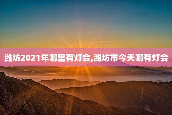 潍坊2021年哪里有灯会,潍坊市今天哪有灯会