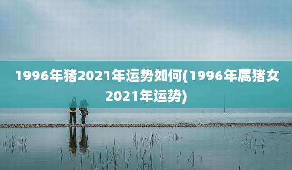 1996年猪2021年运势如何(1996年属猪女2021年运势)