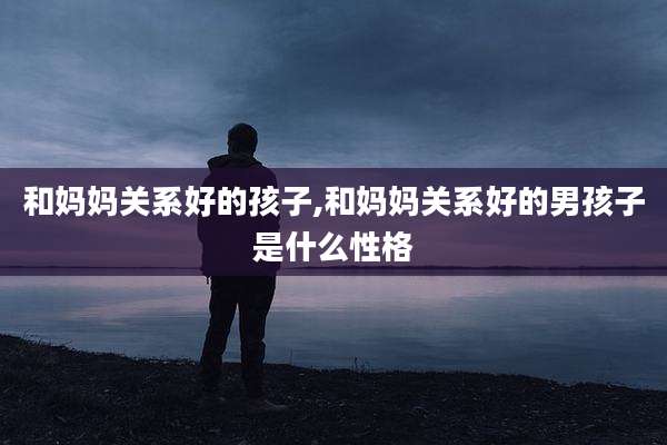 和妈妈关系好的孩子,和妈妈关系好的男孩子是什么性格
