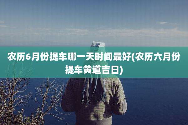 农历6月份提车哪一天时间最好(农历六月份提车黄道吉日)