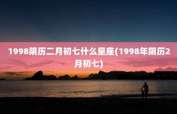 1998阴历二月初七什么星座(1998年阴历2月初七)