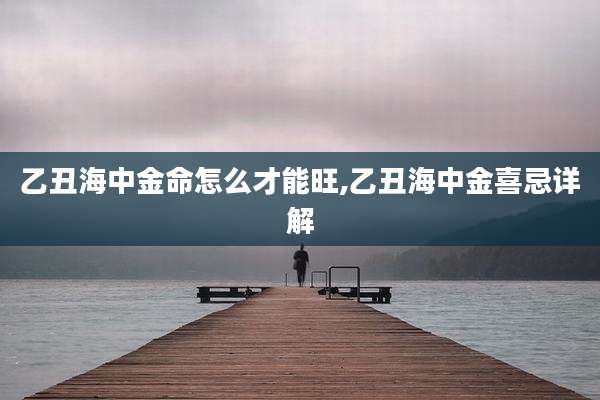 乙丑海中金命怎么才能旺,乙丑海中金喜忌详解