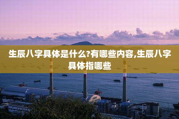 生辰八字具体是什么?有哪些内容,生辰八字具体指哪些