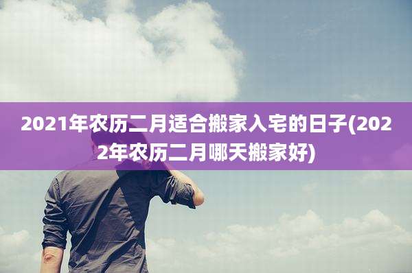 2021年农历二月适合搬家入宅的日子(2022年农历二月哪天搬家好)