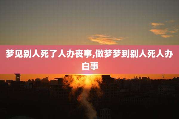 梦见别人死了人办丧事,做梦梦到别人死人办白事