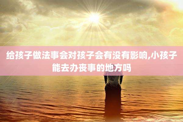 给孩子做法事会对孩子会有没有影响,小孩子能去办丧事的地方吗