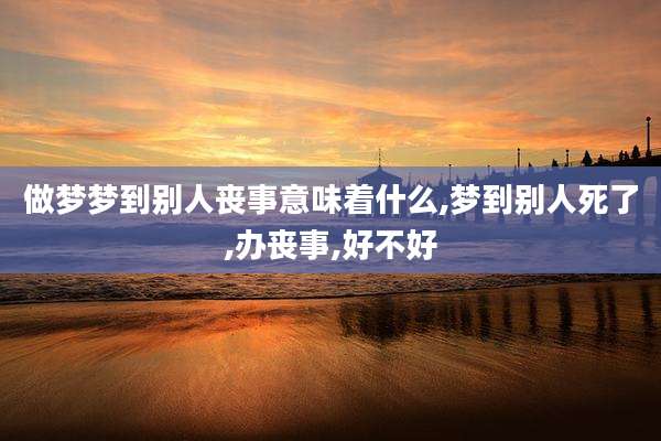 做梦梦到别人丧事意味着什么,梦到别人死了,办丧事,好不好