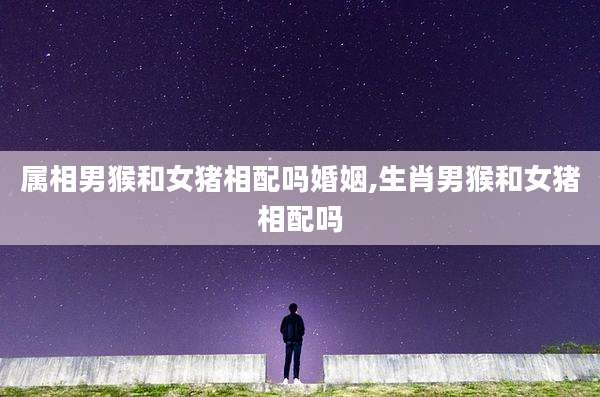 属相男猴和女猪相配吗婚姻,生肖男猴和女猪相配吗