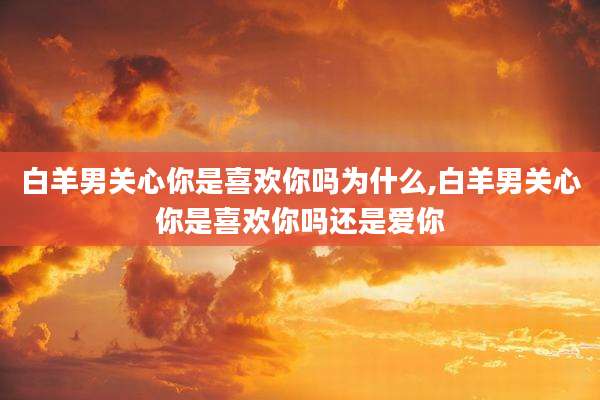 白羊男关心你是喜欢你吗为什么,白羊男关心你是喜欢你吗还是爱你