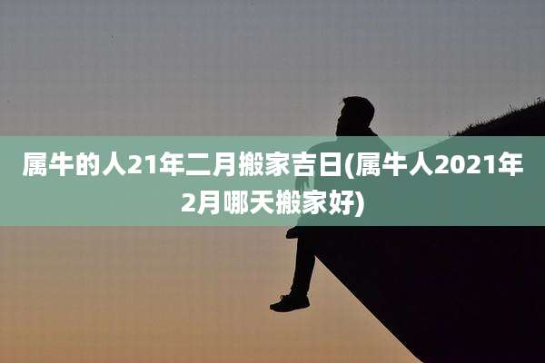 属牛的人21年二月搬家吉日(属牛人2021年2月哪天搬家好)
