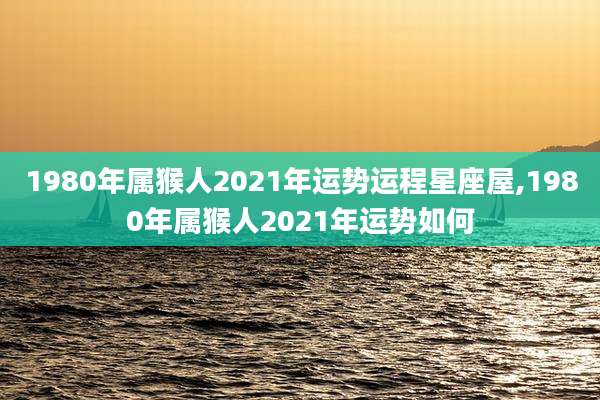 1980年属猴人2021年运势运程星座屋,1980年属猴人2021年运势如何