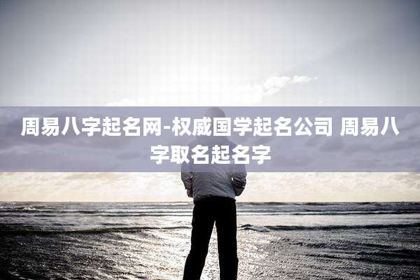 周易八字起名网-权威国学起名公司 周易八字取名起名字