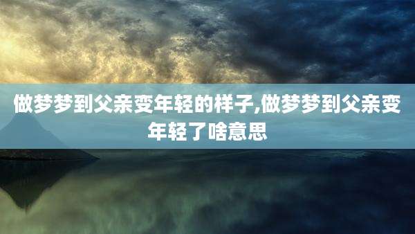 做梦梦到父亲变年轻的样子,做梦梦到父亲变年轻了啥意思