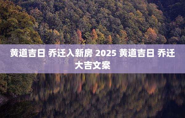 黄道吉日 乔迁入新房 2025 黄道吉日 乔迁大吉文案