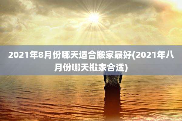 2021年8月份哪天适合搬家最好(2021年八月份哪天搬家合适)