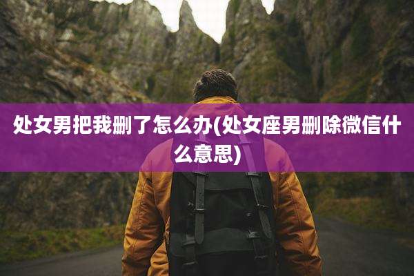 处女男把我删了怎么办(处女座男删除微信什么意思)