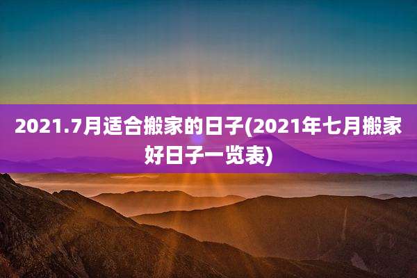 2021.7月适合搬家的日子(2021年七月搬家好日子一览表)