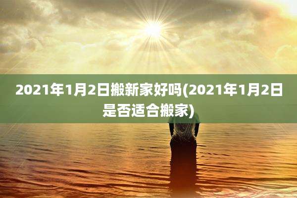 2021年1月2日搬新家好吗(2021年1月2日是否适合搬家)