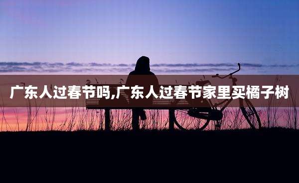 广东人过春节吗,广东人过春节家里买橘子树