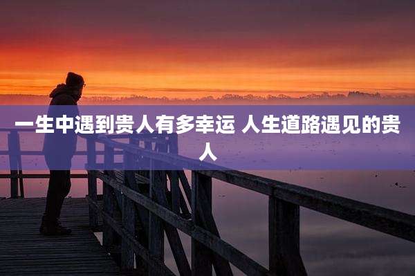一生中遇到贵人有多幸运 人生道路遇见的贵人