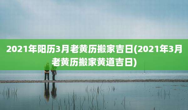 2021年阳历3月老黄历搬家吉日(2021年3月老黄历搬家黄道吉日)
