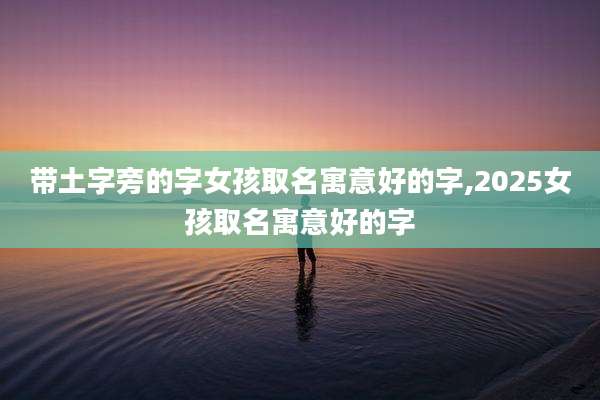 带土字旁的字女孩取名寓意好的字,2025女孩取名寓意好的字