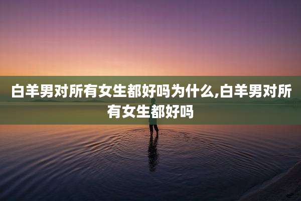 白羊男对所有女生都好吗为什么,白羊男对所有女生都好吗