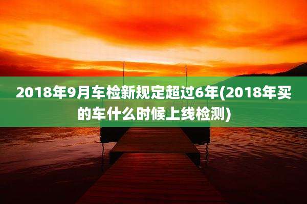 2018年9月车检新规定超过6年(2018年买的车什么时候上线检测)
