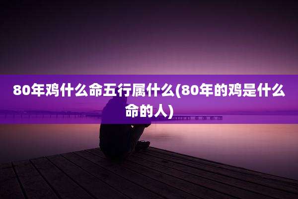 80年鸡什么命五行属什么(80年的鸡是什么命的人)