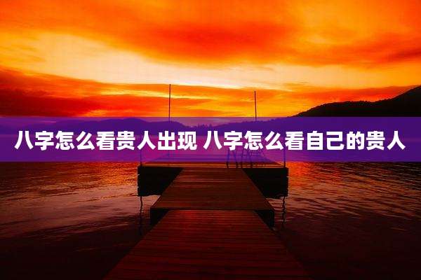 八字怎么看贵人出现 八字怎么看自己的贵人