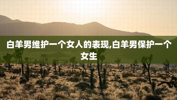 白羊男维护一个女人的表现,白羊男保护一个女生