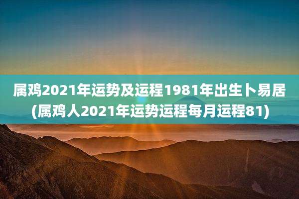 属鸡2021年运势及运程1981年出生卜易居(属鸡人2021年运势运程每月运程81)