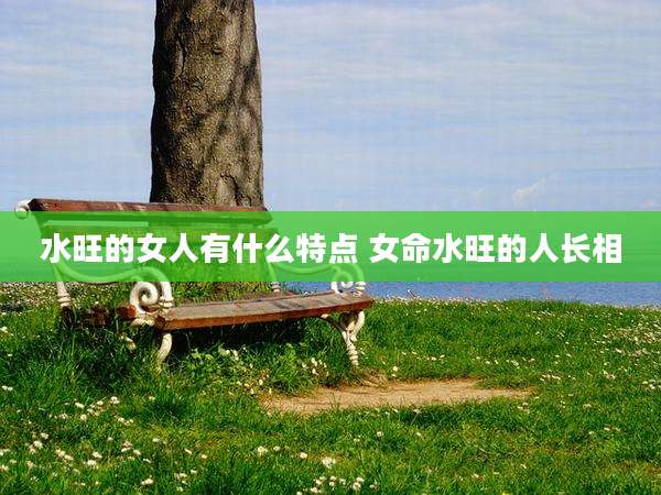 水旺的女人有什么特点 女命水旺的人长相