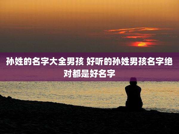 孙姓的名字大全男孩 好听的孙姓男孩名字绝对都是好名字