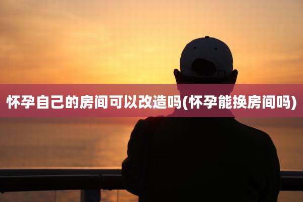 怀孕自己的房间可以改造吗(怀孕能换房间吗)