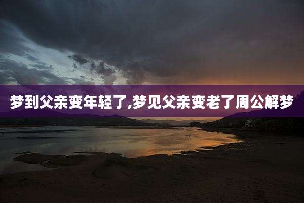 梦到父亲变年轻了,梦见父亲变老了周公解梦