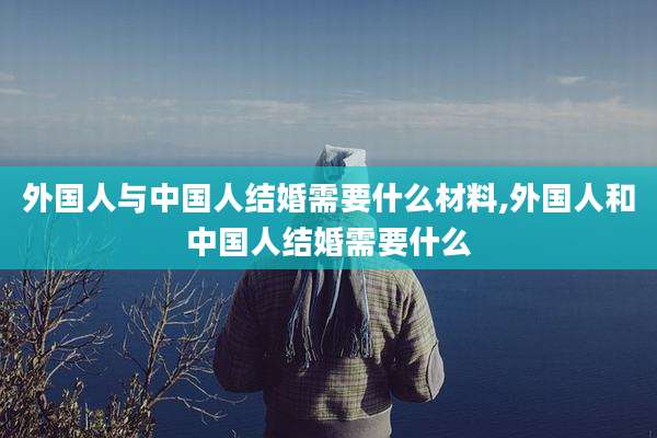 外国人与中国人结婚需要什么材料,外国人和中国人结婚需要什么