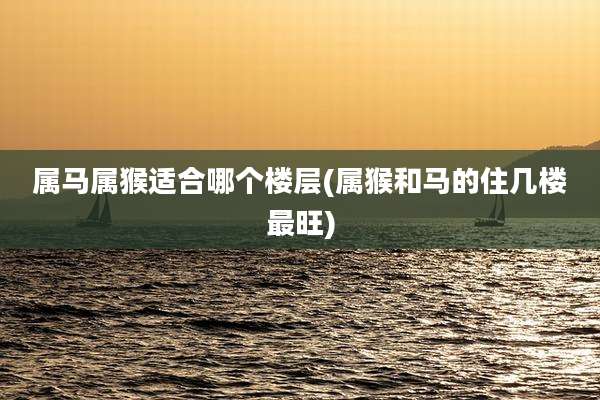 属马属猴适合哪个楼层(属猴和马的住几楼最旺)