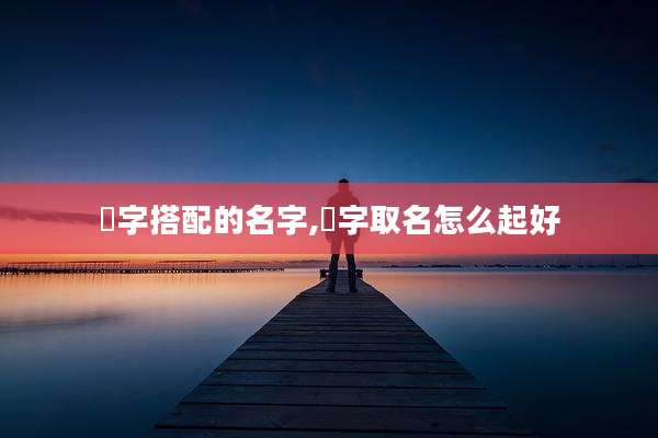 楒字搭配的名字,嫮字取名怎么起好
