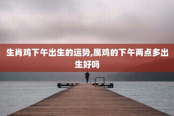 生肖鸡下午出生的运势,属鸡的下午两点多出生好吗