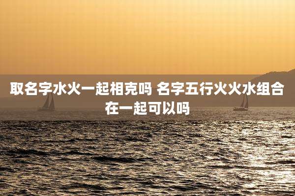 取名字水火一起相克吗 名字五行火火水组合在一起可以吗