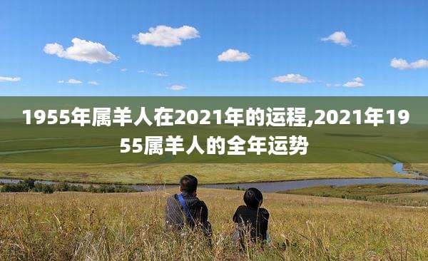 1955年属羊人在2021年的运程,2021年1955属羊人的全年运势