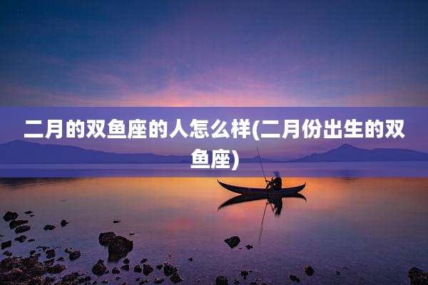 二月的双鱼座的人怎么样(二月份出生的双鱼座)