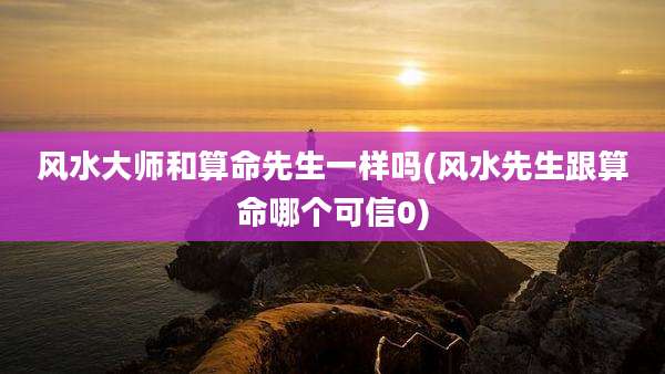 风水大师和算命先生一样吗(风水先生跟算命哪个可信0)