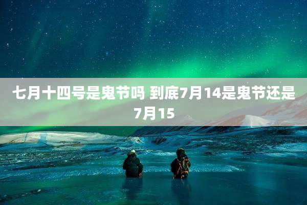 七月十四号是鬼节吗 到底7月14是鬼节还是7月15