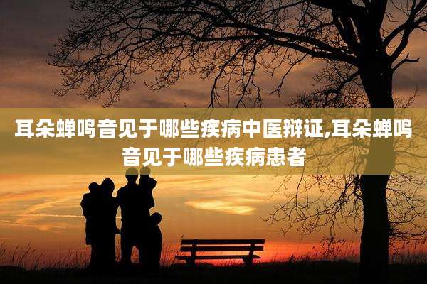 耳朵蝉鸣音见于哪些疾病中医辩证,耳朵蝉鸣音见于哪些疾病患者