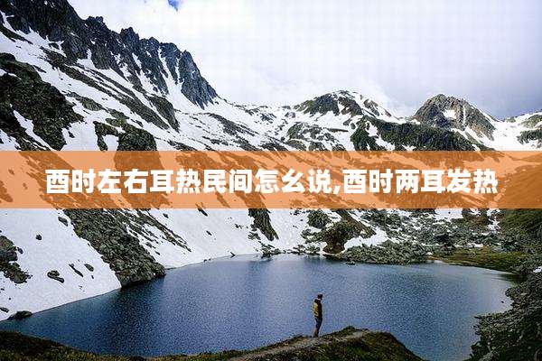 酉时左右耳热民间怎幺说,酉时两耳发热