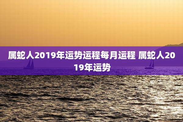 属蛇人2019年运势运程每月运程 属蛇人2019年运势